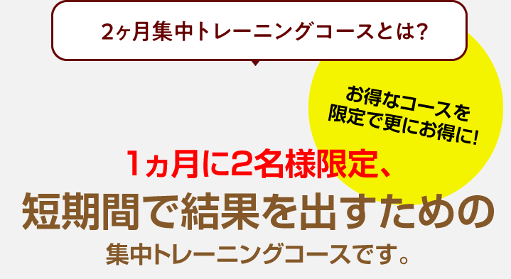 1ヵ月に2名様限定、かつ、平日の昼間限定とさせていただく事で、お値打ちな料金設定となっている集中トレーニングコースです。